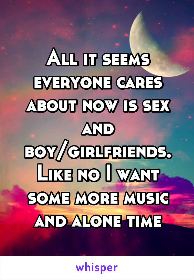 All it seems everyone cares about now is sex and boy/girlfriends. Like no I want some more music and alone time