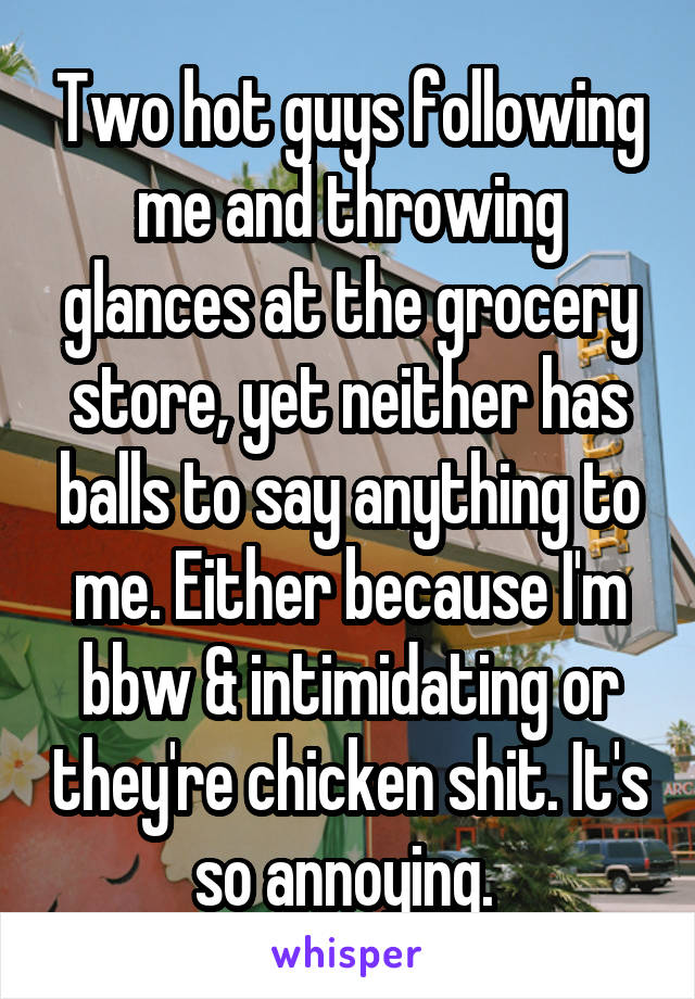 Two hot guys following me and throwing glances at the grocery store, yet neither has balls to say anything to me. Either because I'm bbw & intimidating or they're chicken shit. It's so annoying. 