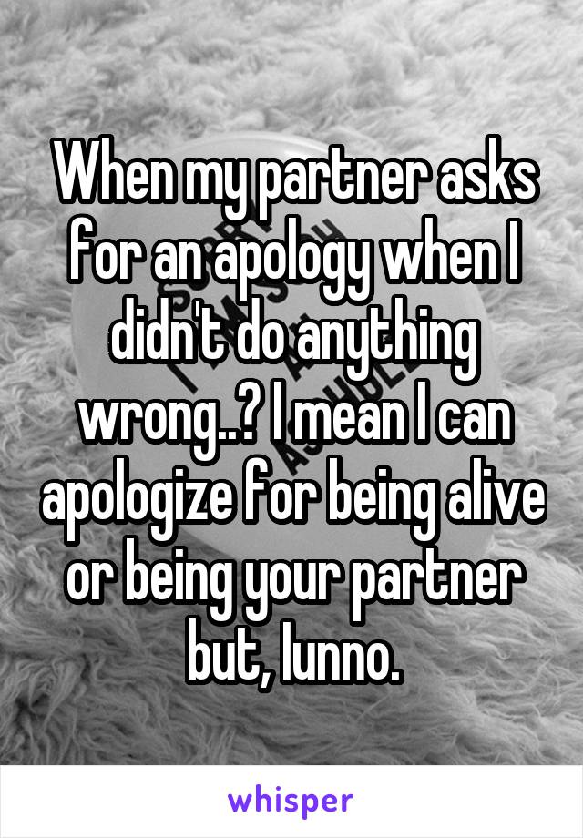 When my partner asks for an apology when I didn't do anything wrong..? I mean I can apologize for being alive or being your partner but, Iunno.