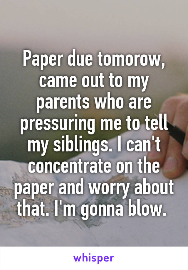 Paper due tomorow, came out to my parents who are pressuring me to tell my siblings. I can't concentrate on the paper and worry about that. I'm gonna blow. 