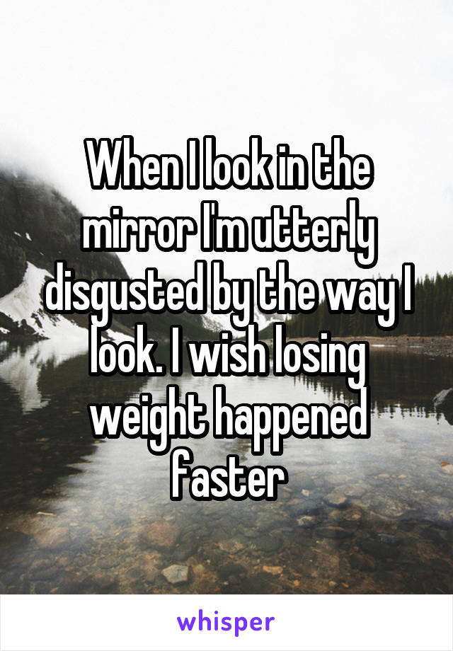 When I look in the mirror I'm utterly disgusted by the way I look. I wish losing weight happened faster