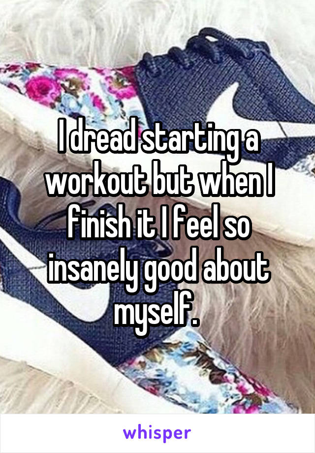 I dread starting a workout but when I finish it I feel so insanely good about myself. 