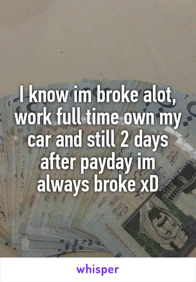 I know im broke alot, work full time own my car and still 2 days after payday im always broke xD