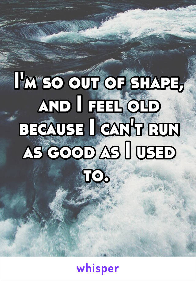 I'm so out of shape, and I feel old because I can't run as good as I used to. 
