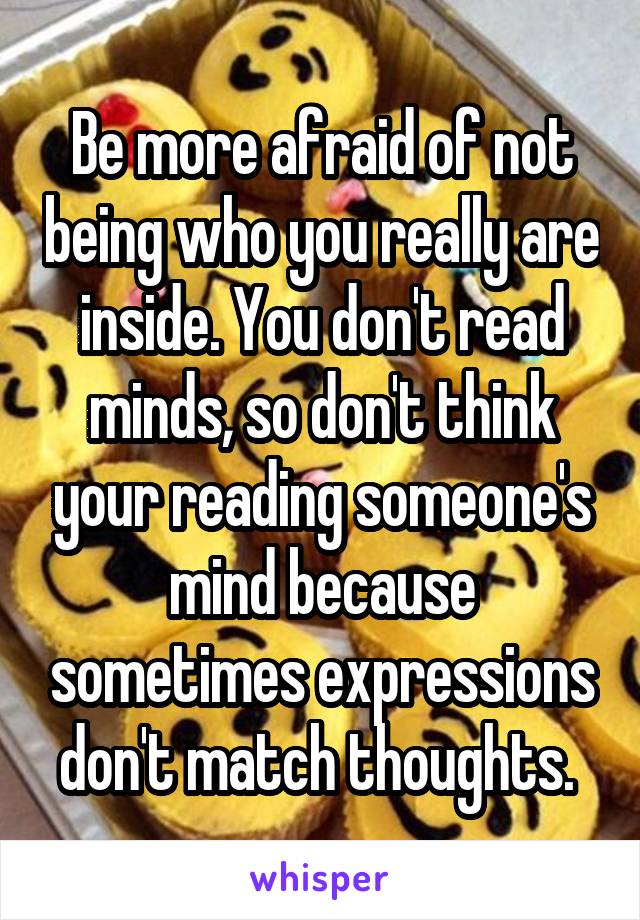 Be more afraid of not being who you really are inside. You don't read minds, so don't think your reading someone's mind because sometimes expressions don't match thoughts. 