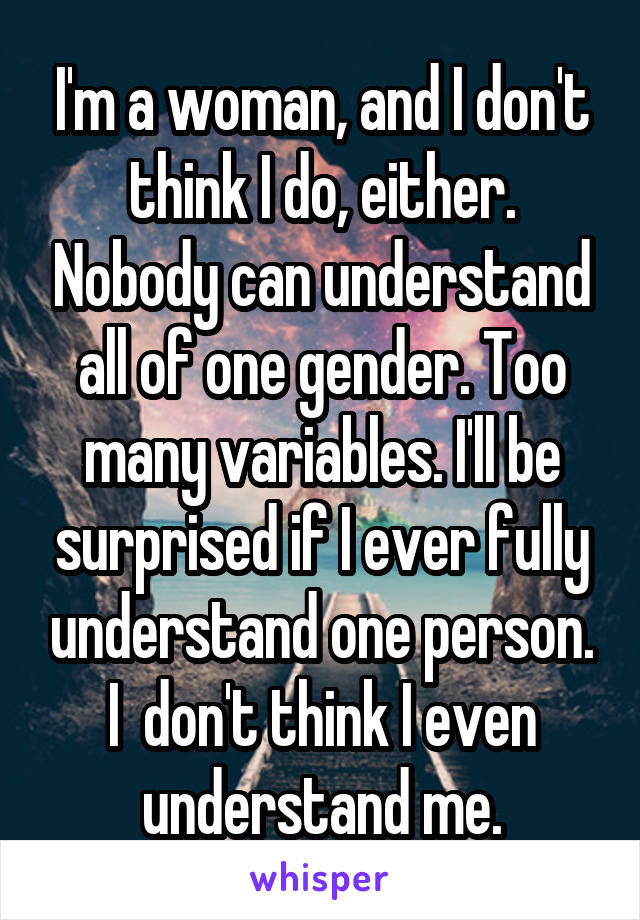 I'm a woman, and I don't think I do, either. Nobody can understand all of one gender. Too many variables. I'll be surprised if I ever fully understand one person. I  don't think I even understand me.