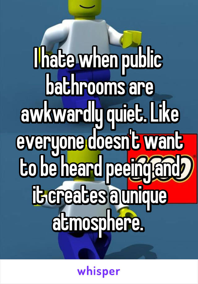 I hate when public  bathrooms are awkwardly quiet. Like everyone doesn't want to be heard peeing and it creates a unique atmosphere. 