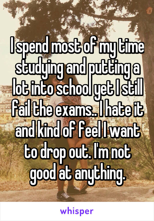 I spend most of my time studying and putting a lot into school yet I still fail the exams.. I hate it and kind of feel I want to drop out. I'm not good at anything.