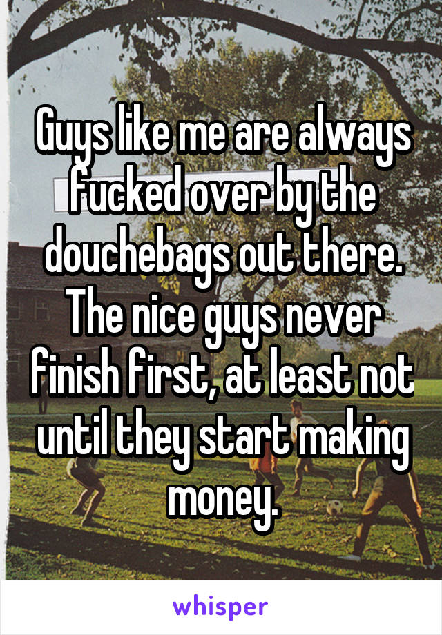 Guys like me are always fucked over by the douchebags out there. The nice guys never finish first, at least not until they start making money.