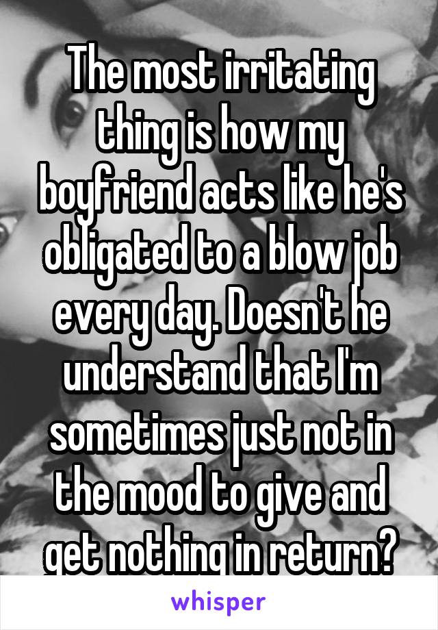 The most irritating thing is how my boyfriend acts like he's obligated to a blow job every day. Doesn't he understand that I'm sometimes just not in the mood to give and get nothing in return?