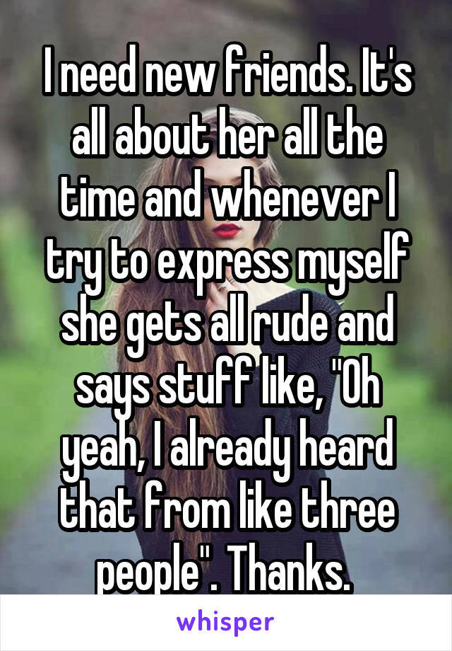 I need new friends. It's all about her all the time and whenever I try to express myself she gets all rude and says stuff like, "Oh yeah, I already heard that from like three people". Thanks. 