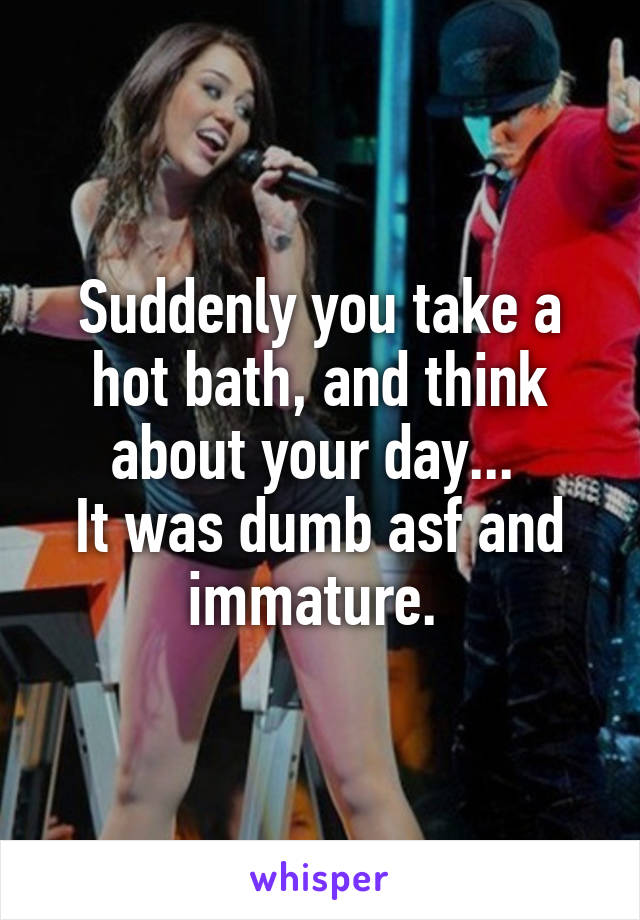 Suddenly you take a hot bath, and think about your day... 
It was dumb asf and immature. 