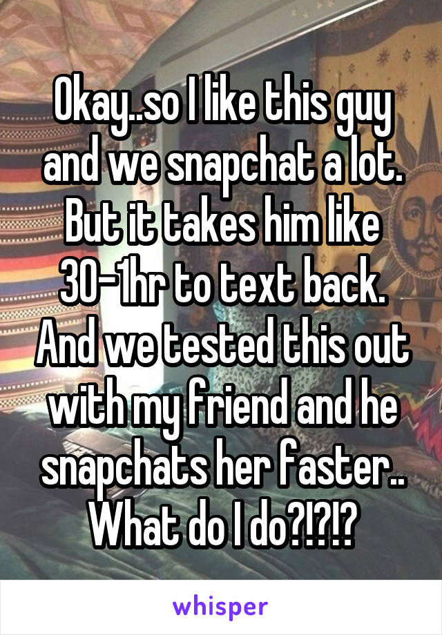 Okay..so I like this guy and we snapchat a lot. But it takes him like 30-1hr to text back. And we tested this out with my friend and he snapchats her faster.. What do I do?!?!?