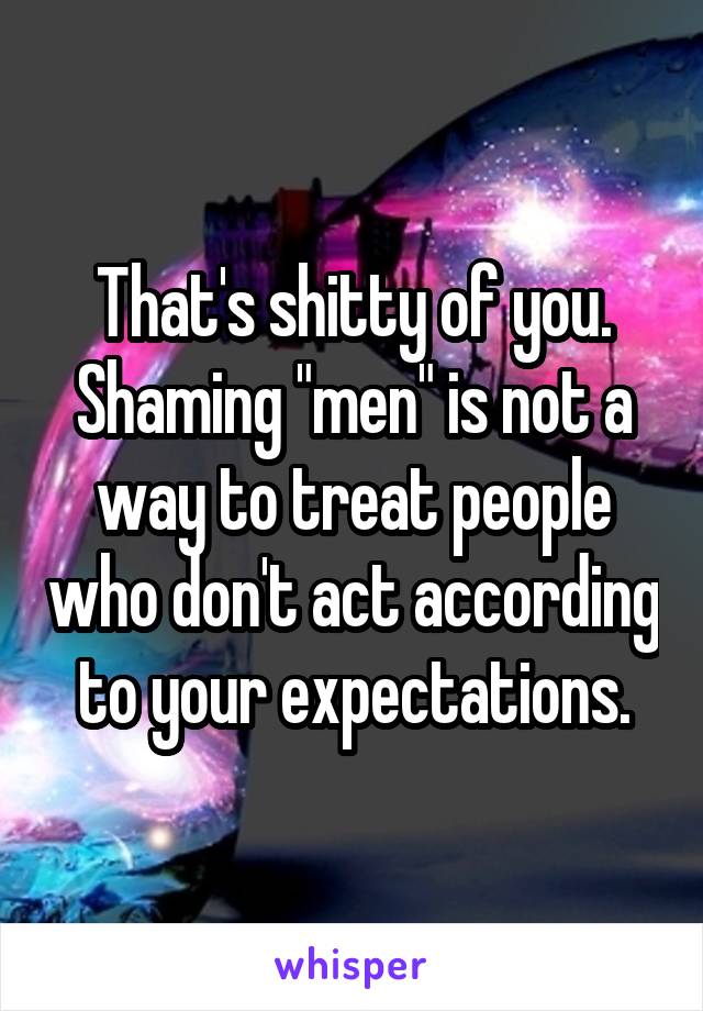 That's shitty of you.
Shaming "men" is not a way to treat people who don't act according to your expectations.