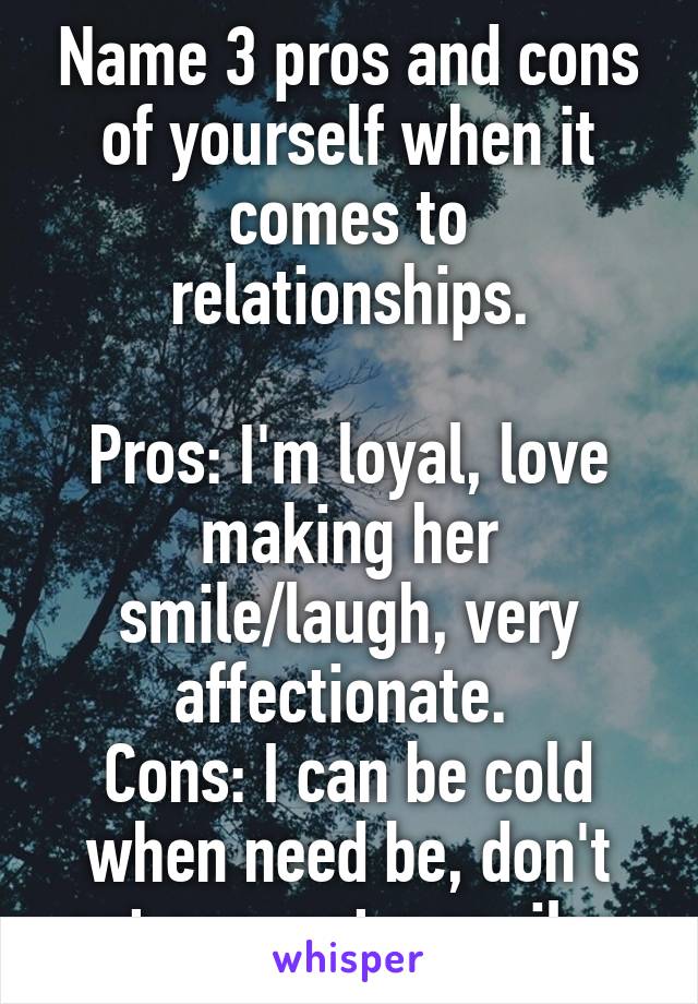 Name 3 pros and cons of yourself when it comes to relationships.

Pros: I'm loyal, love making her smile/laugh, very affectionate. 
Cons: I can be cold when need be, don't eat ass, not a spoiler.