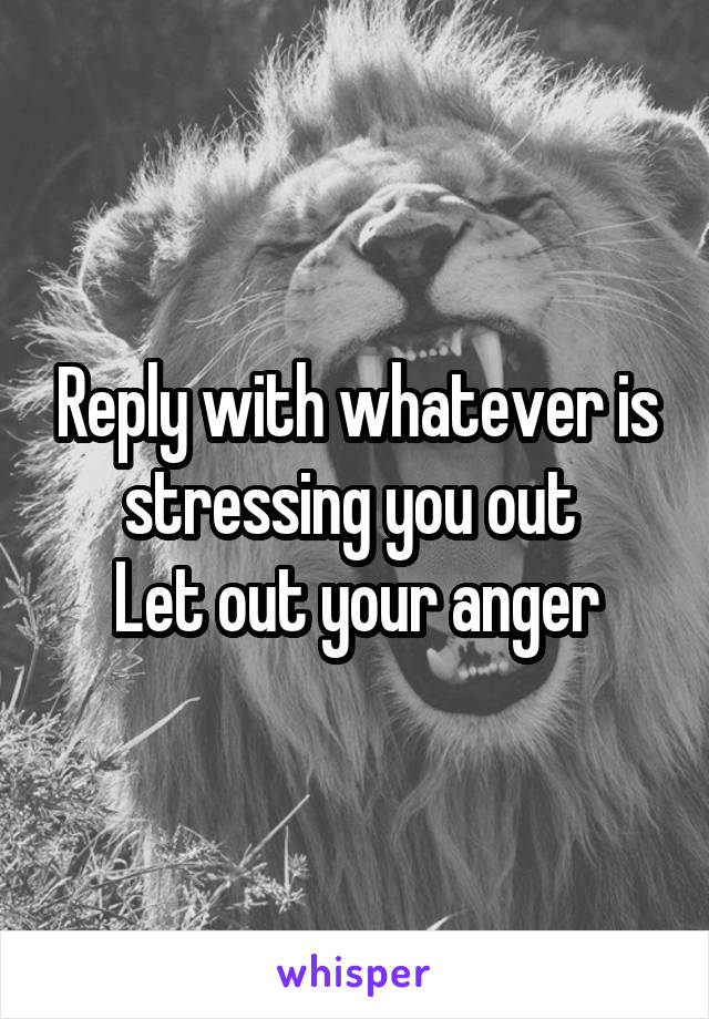 Reply with whatever is stressing you out 
Let out your anger