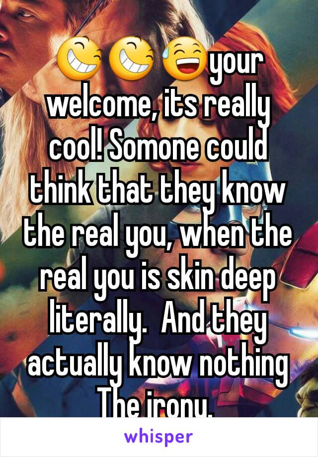 😆😆😅your welcome, its really cool! Somone could think that they know the real you, when the real you is skin deep literally.  And they actually know nothing The irony. 