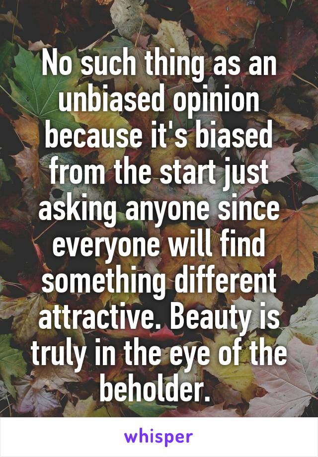 No such thing as an unbiased opinion because it's biased from the start just asking anyone since everyone will find something different attractive. Beauty is truly in the eye of the beholder. 