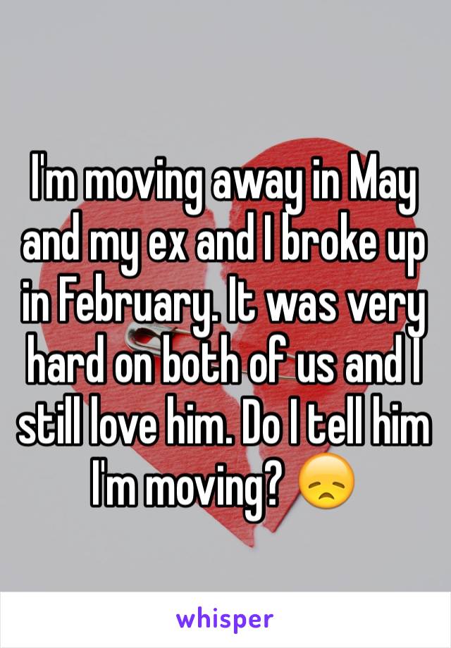 I'm moving away in May and my ex and I broke up in February. It was very hard on both of us and I still love him. Do I tell him I'm moving? 😞