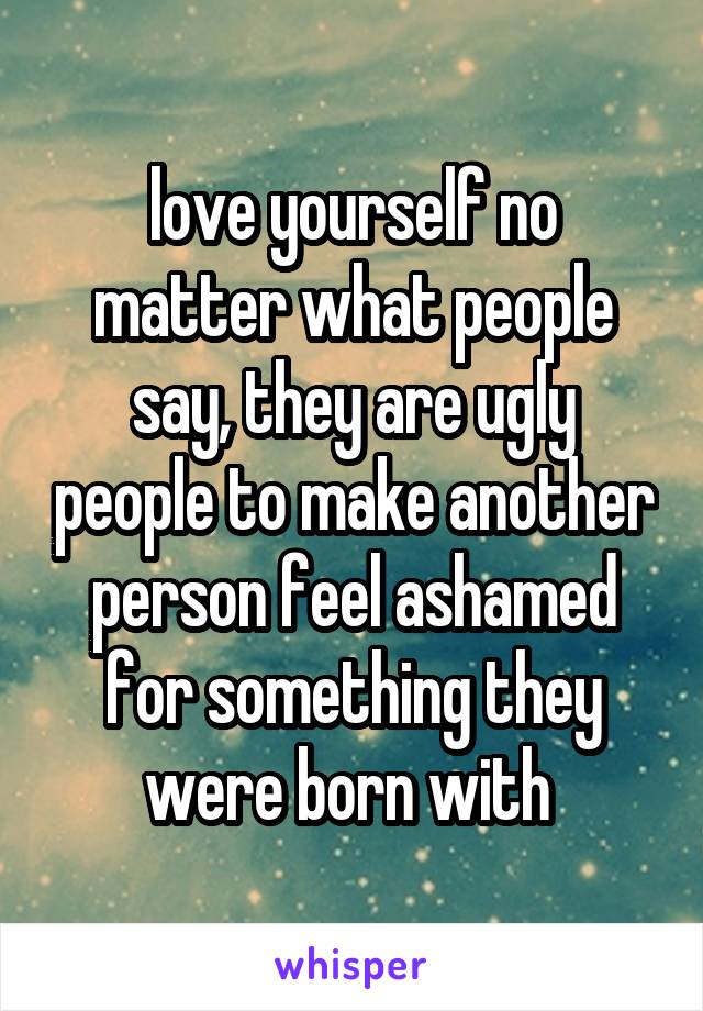 love yourself no matter what people say, they are ugly people to make another person feel ashamed for something they were born with 