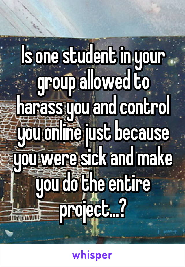 Is one student in your group allowed to harass you and control you online just because you were sick and make you do the entire project...?