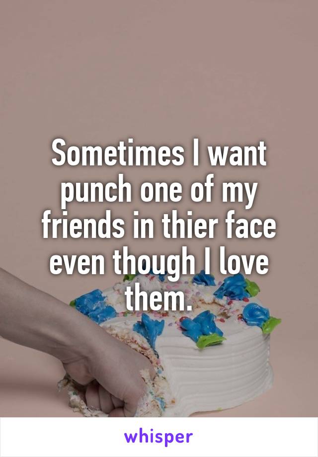 Sometimes I want punch one of my friends in thier face even though I love them.