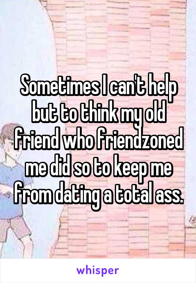 Sometimes I can't help but to think my old friend who friendzoned me did so to keep me from dating a total ass.