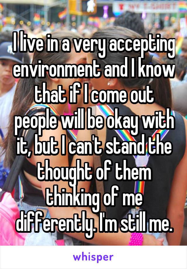 I live in a very accepting environment and I know that if I come out people will be okay with it, but I can't stand the thought of them thinking of me differently. I'm still me.