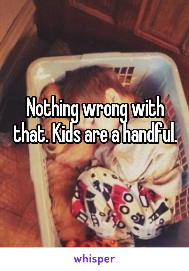 Nothing wrong with that. Kids are a handful. 