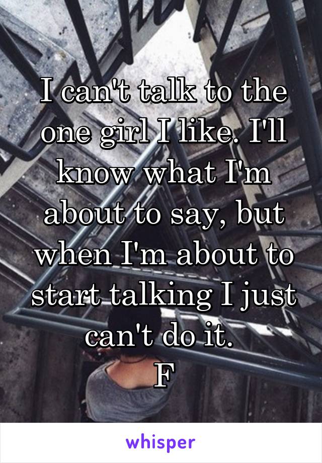 I can't talk to the one girl I like. I'll know what I'm about to say, but when I'm about to start talking I just can't do it. 
F