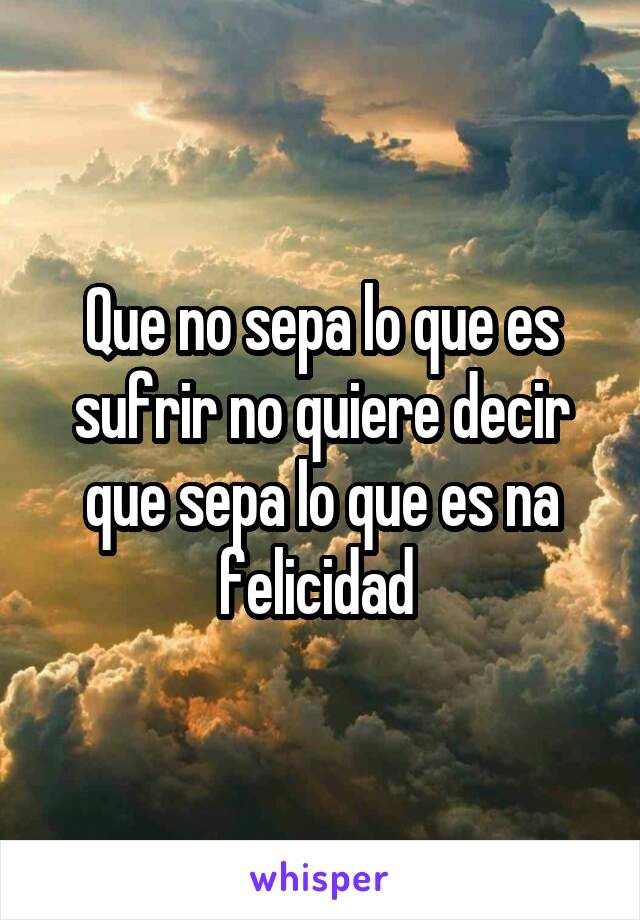 Que no sepa lo que es sufrir no quiere decir que sepa lo que es na felicidad 