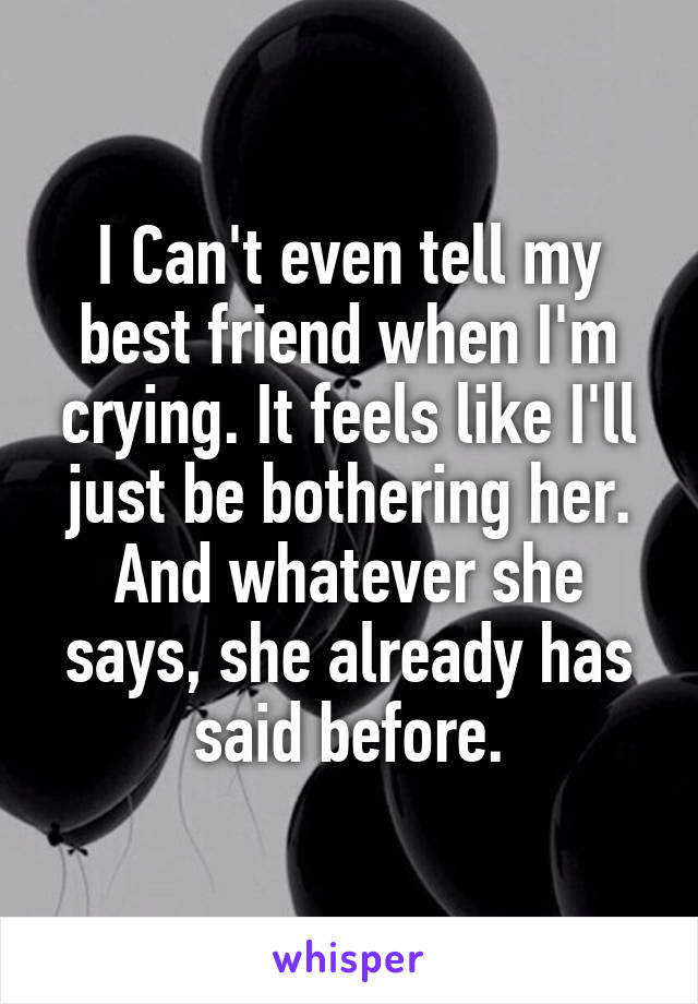 I Can't even tell my best friend when I'm crying. It feels like I'll just be bothering her. And whatever she says, she already has said before.