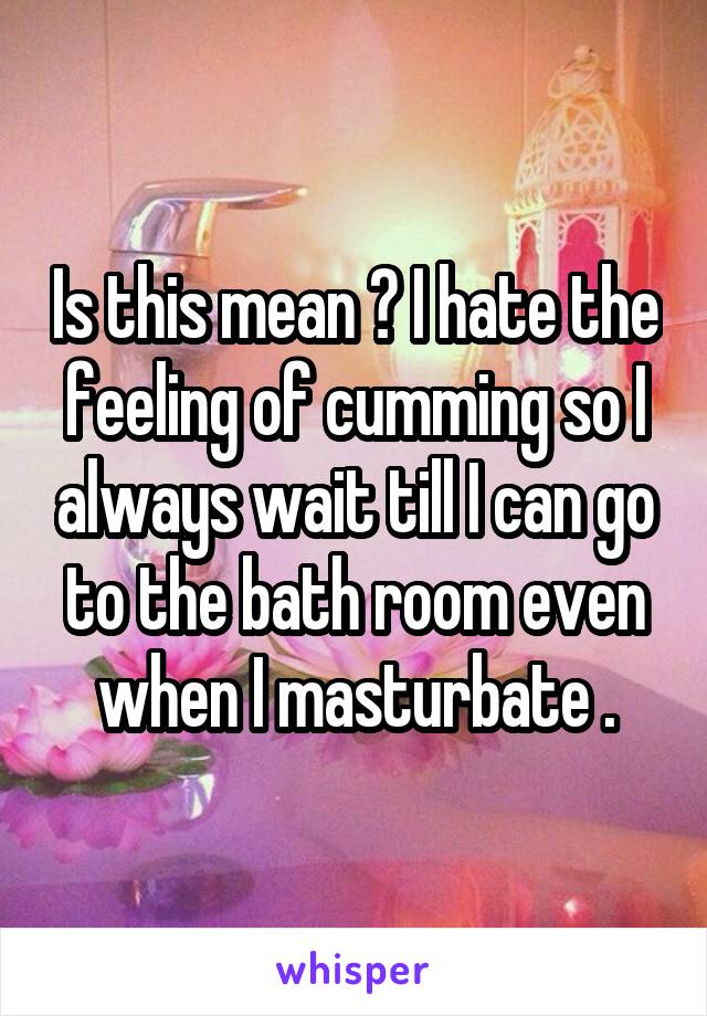 Is this mean ? I hate the feeling of cumming so I always wait till I can go to the bath room even when I masturbate .