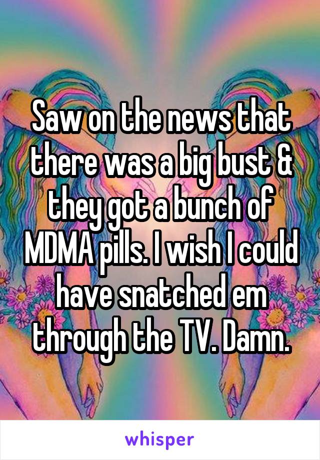 Saw on the news that there was a big bust & they got a bunch of MDMA pills. I wish I could have snatched em through the TV. Damn.