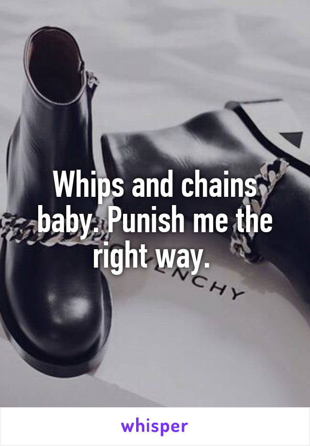 Whips and chains baby. Punish me the right way. 