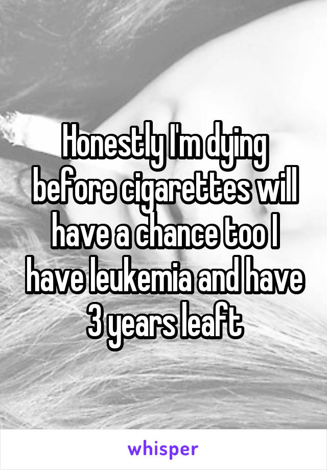 Honestly I'm dying before cigarettes will have a chance too I have leukemia and have 3 years leaft