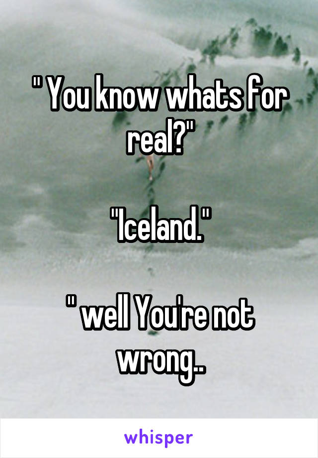 " You know whats for real?"

"Iceland."

" well You're not wrong..