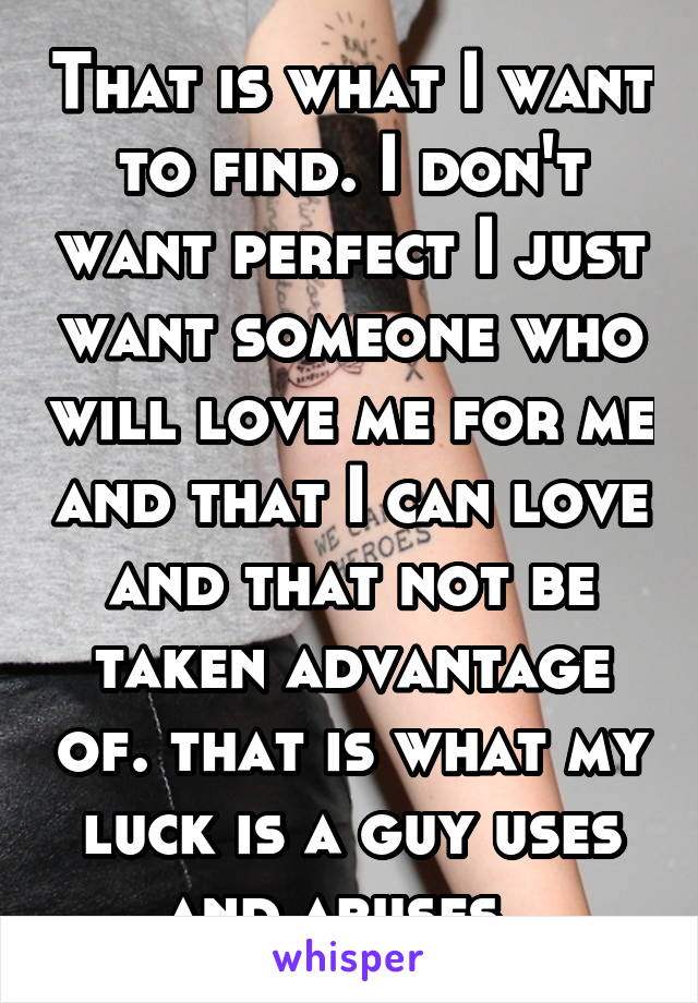 That is what I want to find. I don't want perfect I just want someone who will love me for me and that I can love and that not be taken advantage of. that is what my luck is a guy uses and abuses. 