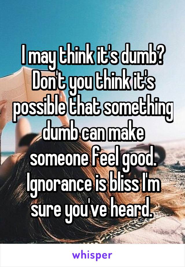 I may think it's dumb? Don't you think it's possible that something dumb can make someone feel good. Ignorance is bliss I'm sure you've heard. 