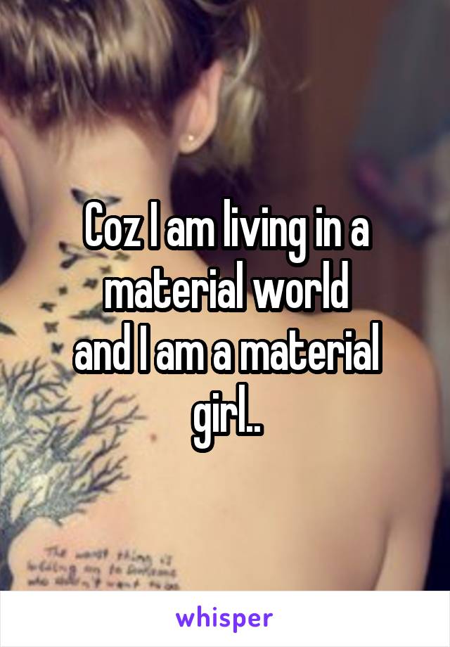 Coz I am living in a material world
and I am a material girl..