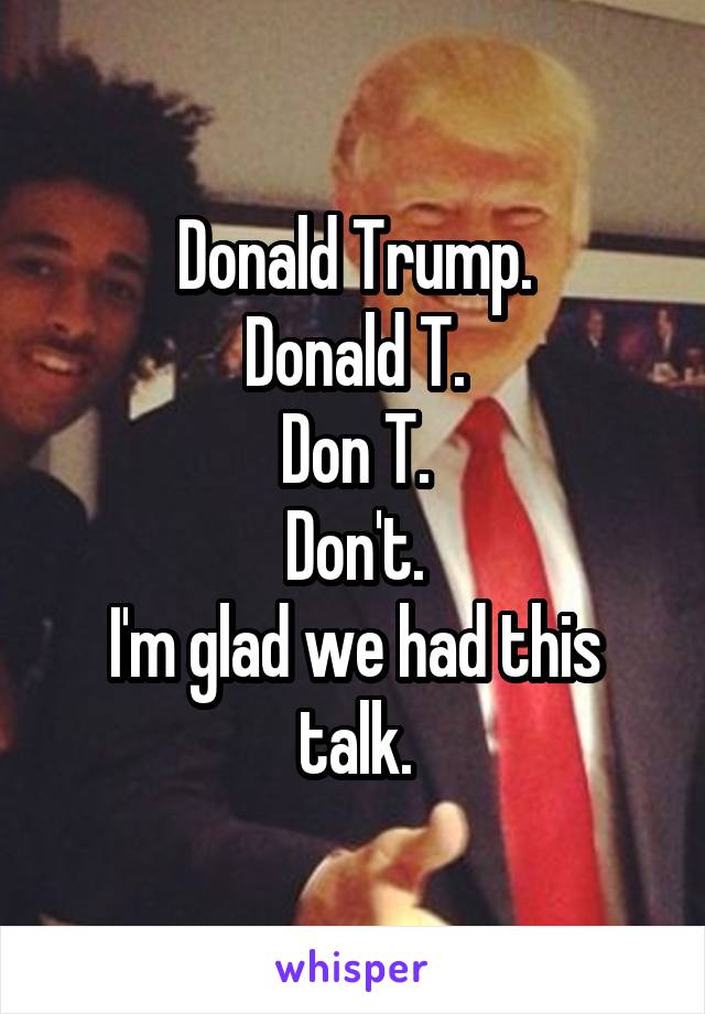 Donald Trump.
Donald T.
Don T.
Don't.
I'm glad we had this talk.