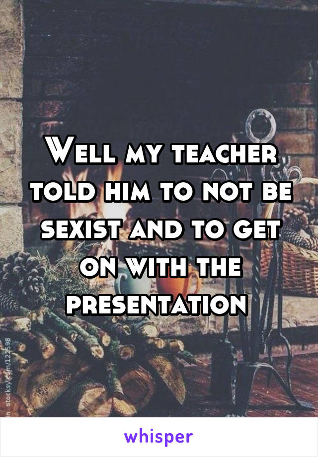 Well my teacher told him to not be sexist and to get on with the presentation 