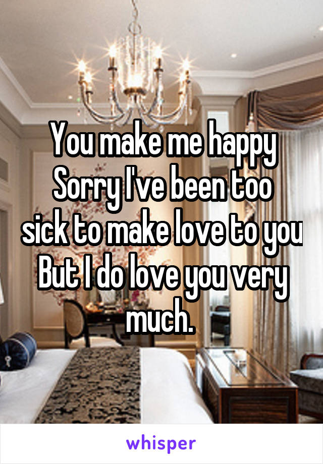 You make me happy
Sorry I've been too sick to make love to you
But I do love you very much. 