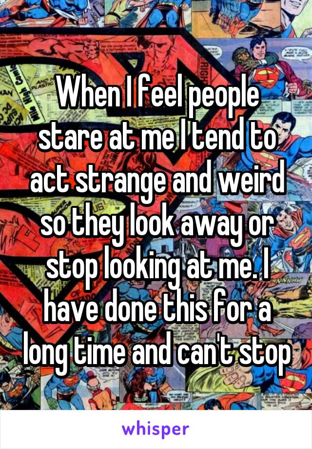 When I feel people stare at me I tend to act strange and weird so they look away or stop looking at me. I have done this for a long time and can't stop