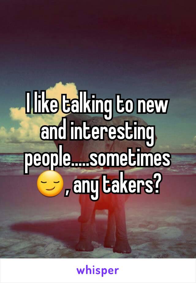 I like talking to new and interesting people.....sometimes 😏, any takers?