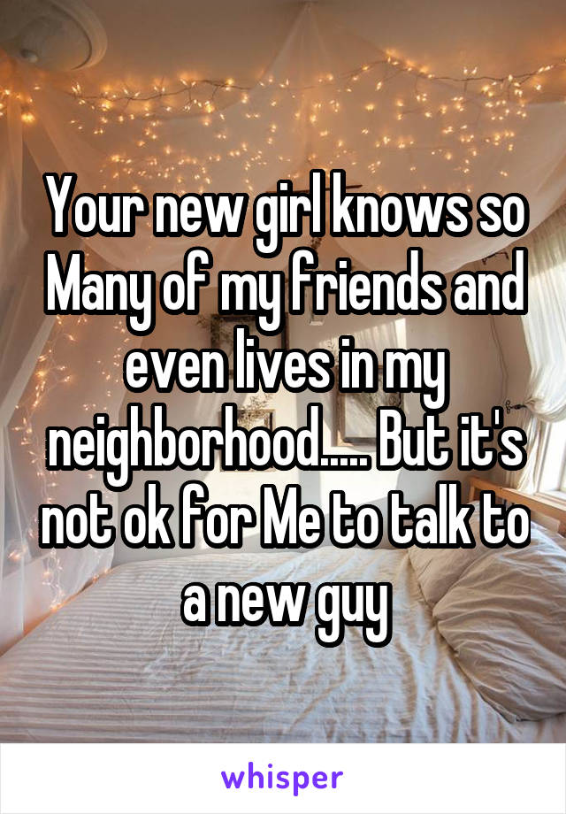 Your new girl knows so Many of my friends and even lives in my neighborhood..... But it's not ok for Me to talk to a new guy