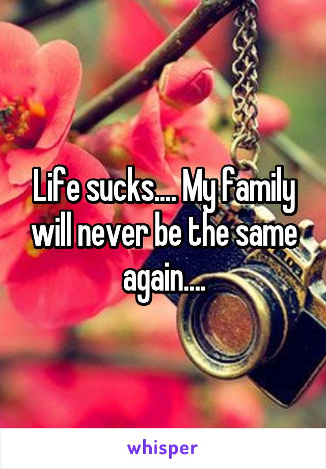 Life sucks.... My family will never be the same again....