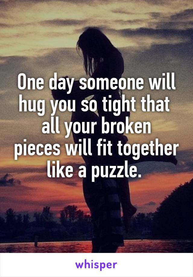 One day someone will hug you so tight that 
all your broken pieces will fit together like a puzzle. 
