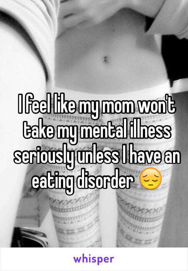 I feel like my mom won't take my mental illness seriously unless I have an eating disorder 😔