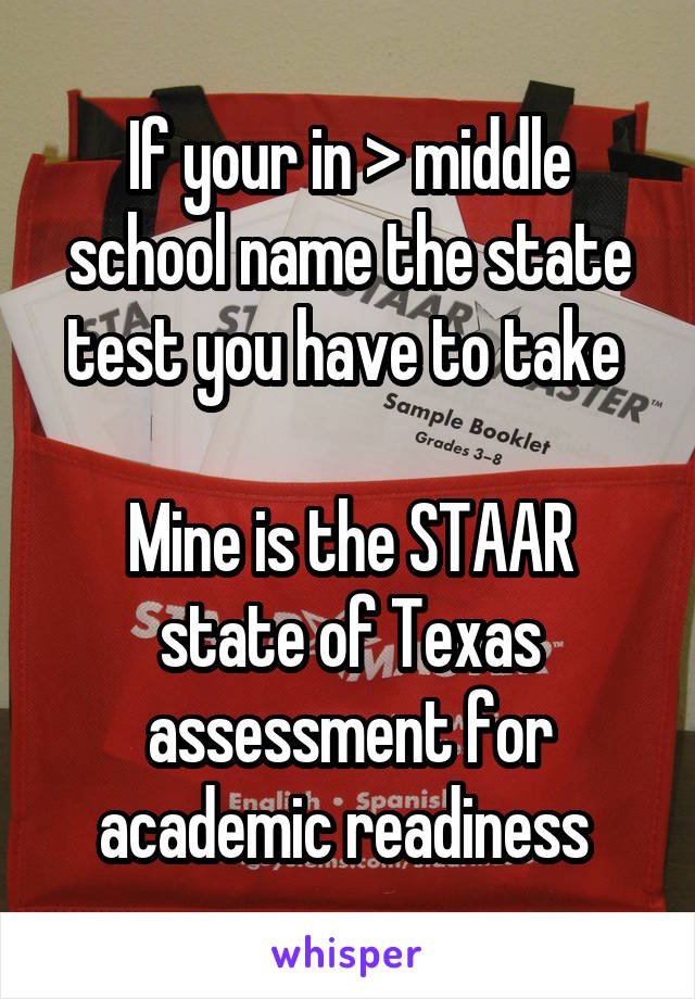 If your in > middle school name the state test you have to take 

Mine is the STAAR state of Texas assessment for academic readiness 